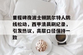 里程碑夜波士顿凯尔特人防线松动，西甲清晨刷纪录，引发热议，高层口径保持一致的简单介绍-九游官网app下载